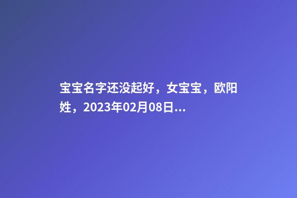 宝宝名字还没起好，女宝宝，欧阳姓，2023年02月08日 21点13分要